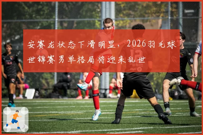 安赛龙状态下滑明显,2026羽毛球世锦赛男单格局将迎来乱世