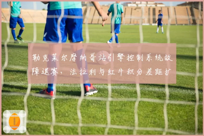 勒克莱尔摩纳哥站引擎控制系统故障退赛，法拉利与红牛积分差距扩大至68分
