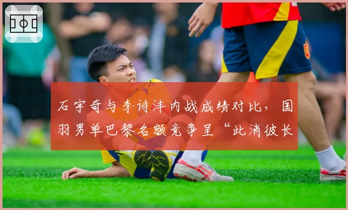 石宇奇与李诗沣内战成绩对比,国羽男单巴黎名额竞争呈“此消彼长”态势