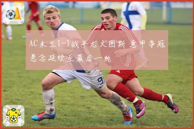 AC米兰1-1战平尤文图斯 意甲争冠悬念延续至最后一轮