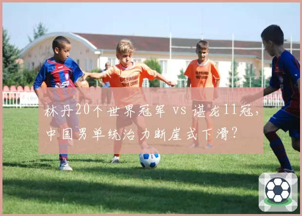 林丹20个世界冠军 vs 谌龙11冠，中国男单统治力断崖式下滑？
