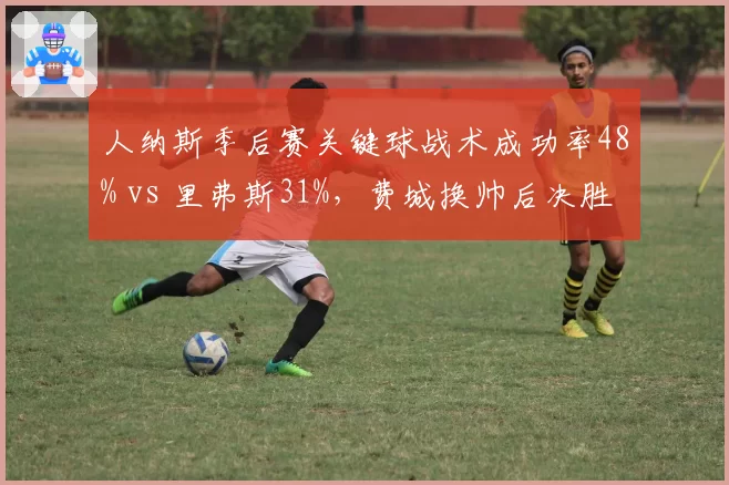 人纳斯季后赛关键球战术成功率48% vs 里弗斯31%，费城换帅后决胜时刻效率跃升