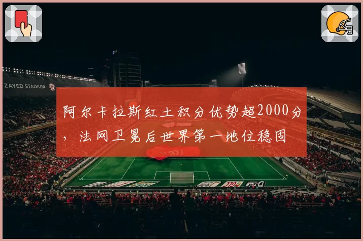 阿尔卡拉斯红土积分优势超2000分,法网卫冕后世界第一地位稳固