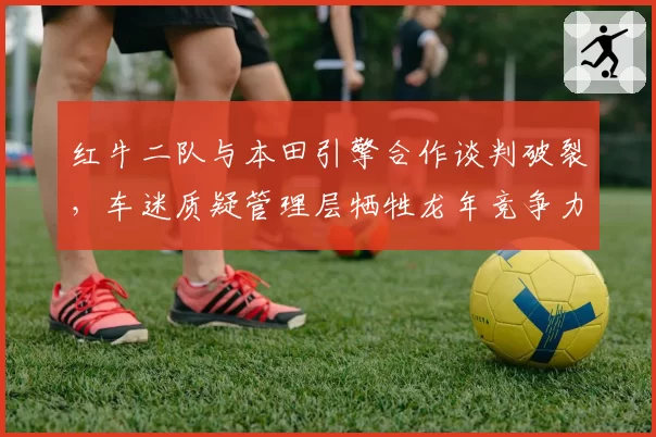 红牛二队与本田引擎合作谈判破裂，车迷质疑管理层牺牲龙年竞争力