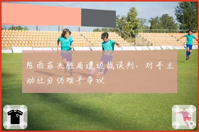 陈雨菲决胜局遭边裁误判,对手主动让分仍难平争议