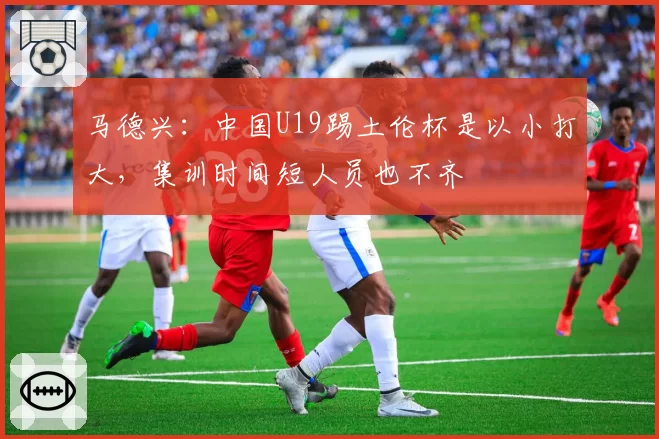 马德兴:中国U19踢土伦杯是以小打大,集训时间短人员也不齐