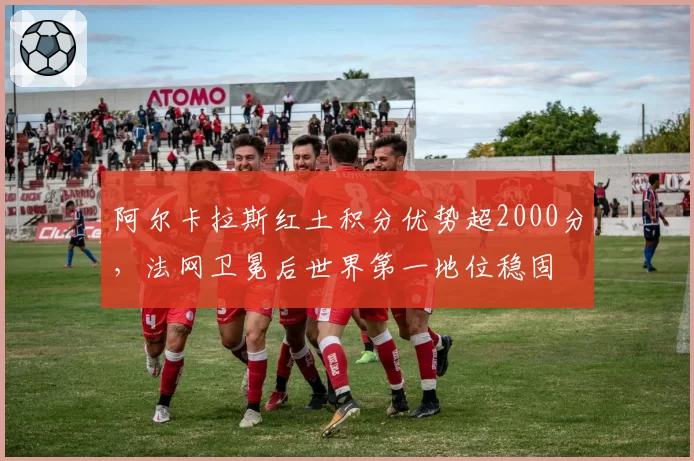 阿尔卡拉斯红土积分优势超2000分,法网卫冕后世界第一地位稳固