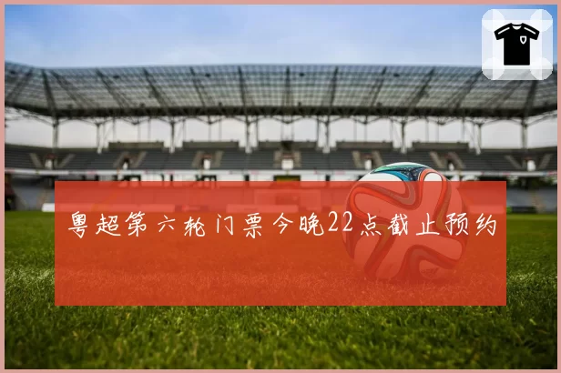 粤超第六轮门票今晚22点截止预约