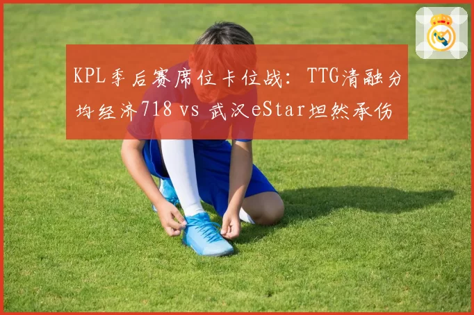 KPL季后赛席位卡位战:TTG清融分均经济718 vs 武汉eStar坦然承伤占比34%,中野博弈新格局