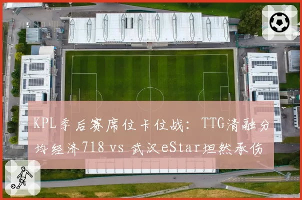 KPL季后赛席位卡位战:TTG清融分均经济718 vs 武汉eStar坦然承伤占比34%,中野博弈新格局