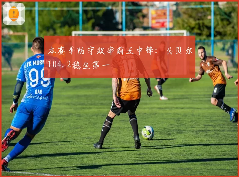 本赛季防守效率前五中锋：戈贝尔104.2稳坐第一