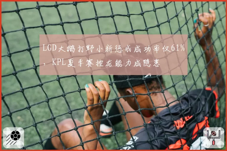 LGD大鹅打野小新惩戒成功率仅61%,KPL夏季赛控龙能力成隐患