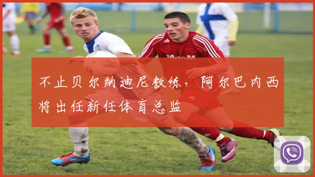 不止贝尔纳迪尼教练，阿尔巴内西将出任新任体育总监