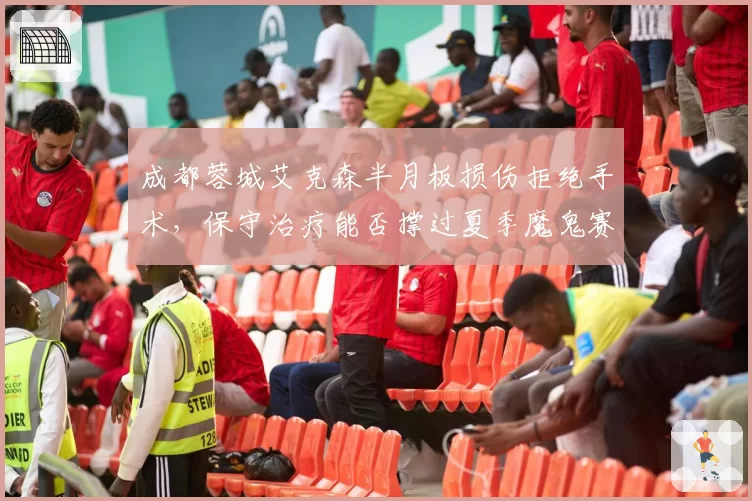 成都蓉城艾克森半月板损伤拒绝手术，保守治疗能否撑过夏季魔鬼赛程？