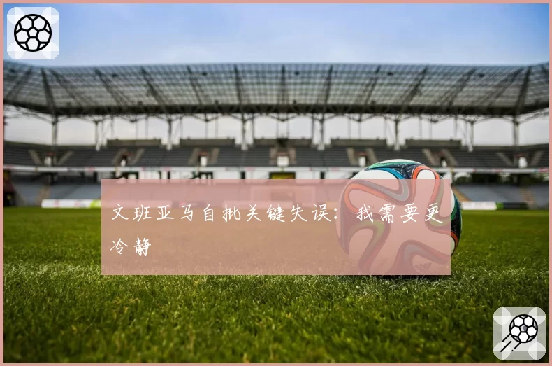 文班亚马自批关键失误:我需要更冷静