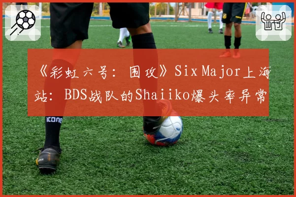 《彩虹六号：围攻》Six Major上海站：BDS战队的Shaiiko爆头率异常下滑，版本更迭致“枪男”失灵？