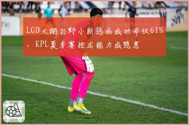 LGD大鹅打野小新惩戒成功率仅61%,KPL夏季赛控龙能力成隐患