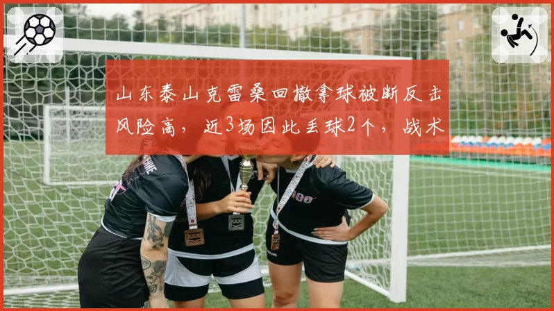 山东泰山克雷桑回撤拿球被断反击风险高，近3场因此丢球2个，战术取舍是否合理？