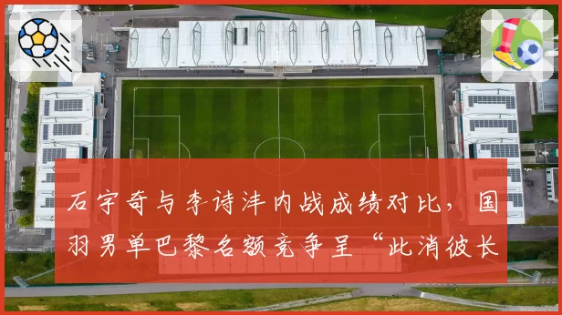 石宇奇与李诗沣内战成绩对比,国羽男单巴黎名额竞争呈“此消彼长”态势