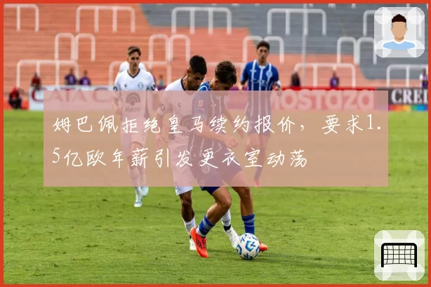 姆巴佩拒绝皇马续约报价，要求1.5亿欧年薪引发更衣室动荡