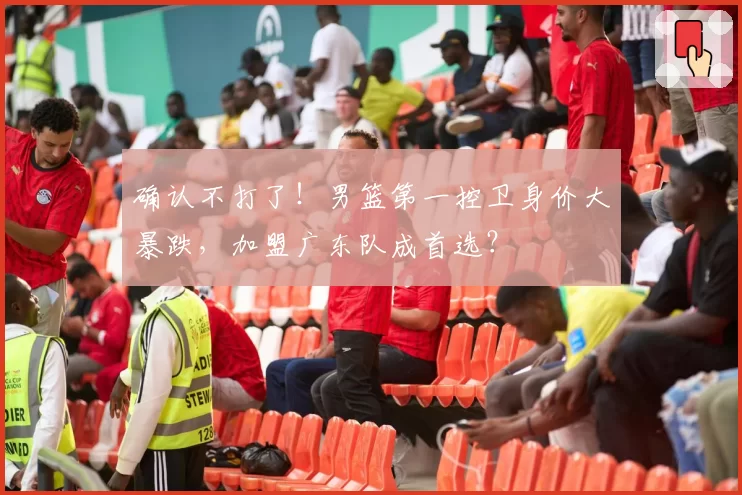 确认不打了!男篮第一控卫身价大暴跌,加盟广东队成首选?