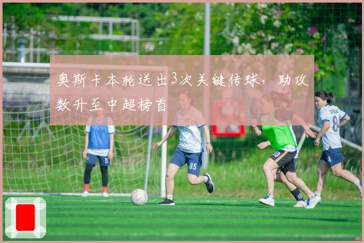 奥斯卡本轮送出3次关键传球,助攻数升至中超榜首