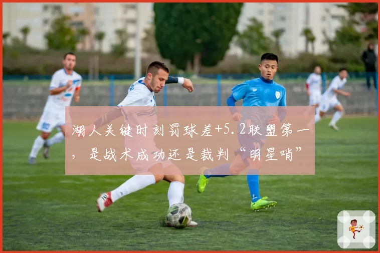 湖人关键时刻罚球差+5.2联盟第一，是战术成功还是裁判“明星哨”？