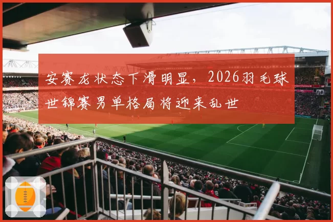安赛龙状态下滑明显，2026羽毛球世锦赛男单格局将迎来乱世
