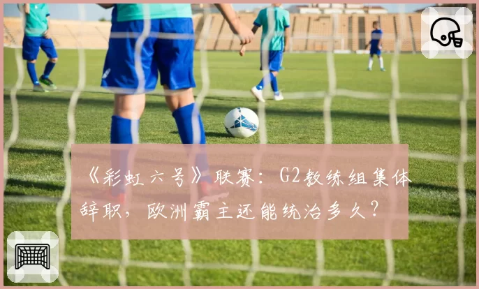 《彩虹六号》联赛：G2教练组集体辞职，欧洲霸主还能统治多久？