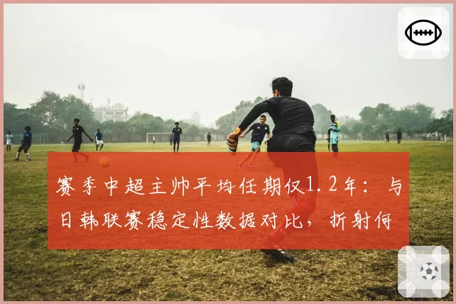 赛季中超主帅平均任期仅1.2年:与日韩联赛稳定性数据对比,折射何种联赛生态?