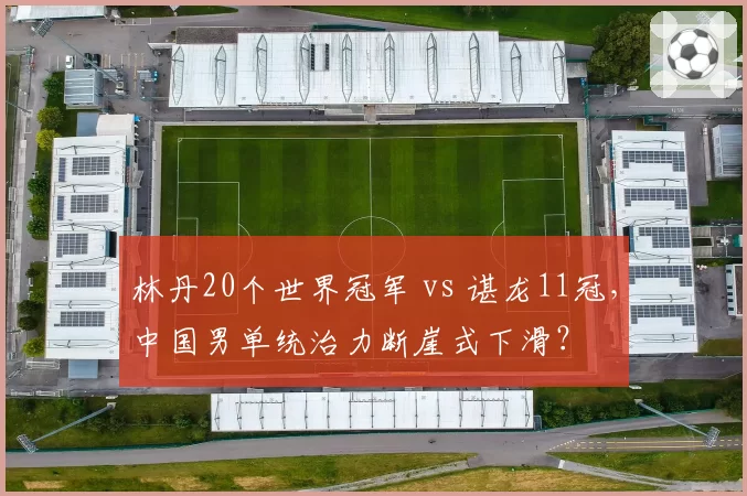林丹20个世界冠军 vs 谌龙11冠，中国男单统治力断崖式下滑？