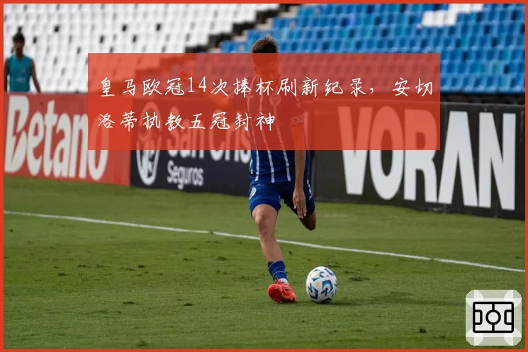 皇马欧冠14次捧杯刷新纪录,安切洛蒂执教五冠封神