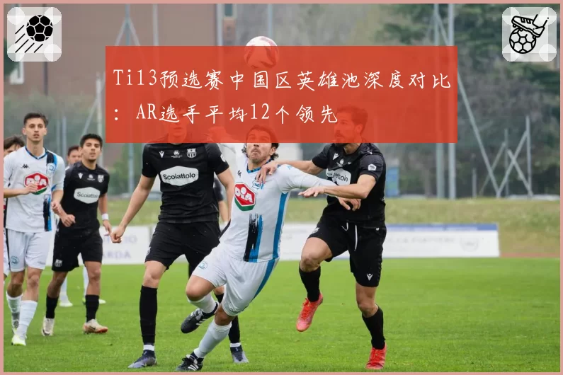 Ti13预选赛中国区英雄池深度对比:AR选手平均12个领先
