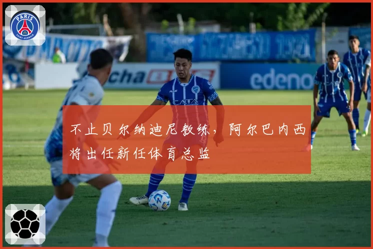 不止贝尔纳迪尼教练,阿尔巴内西将出任新任体育总监
