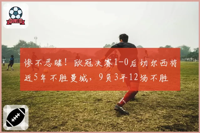 惨不忍睹！欧冠决赛1-0后切尔西将近5年不胜曼城，9负3平12场不胜