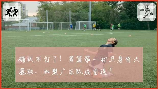 确认不打了！男篮第一控卫身价大暴跌，加盟广东队成首选？