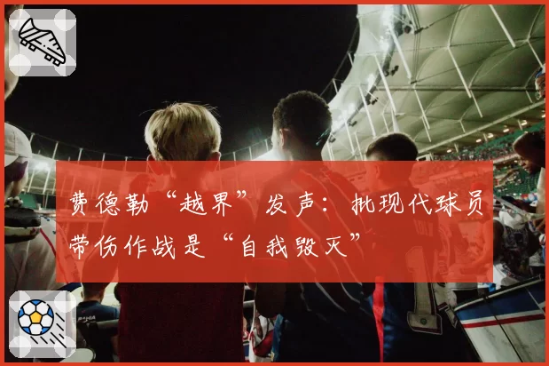 费德勒“越界”发声:批现代球员带伤作战是“自我毁灭”