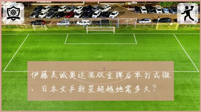 伊藤美诚奥运混双金牌后单打式微，日本女乒新星超越她需多久？