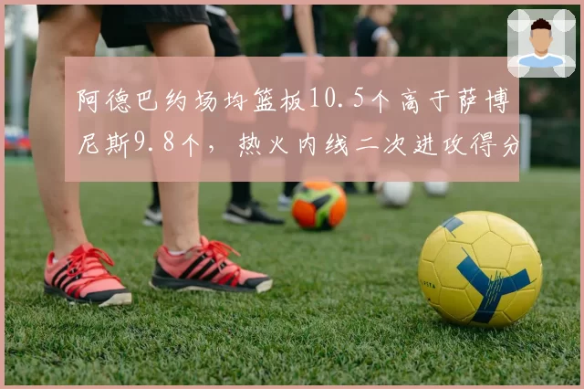 阿德巴约场均篮板10.5个高于萨博尼斯9.8个,热火内线二次进攻得分联盟第六