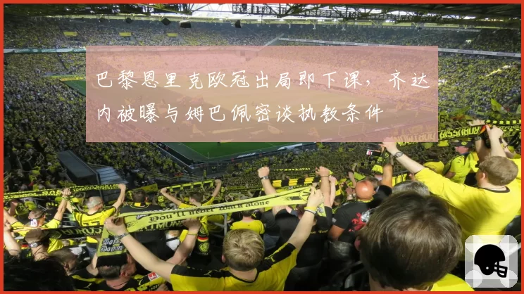 巴黎恩里克欧冠出局即下课，齐达内被曝与姆巴佩密谈执教条件