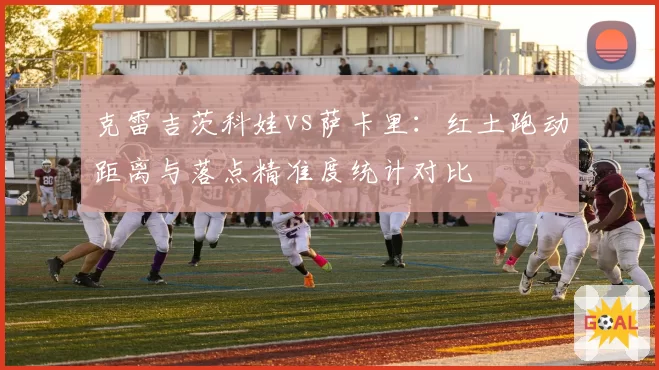 克雷吉茨科娃vs萨卡里：红土跑动距离与落点精准度统计对比