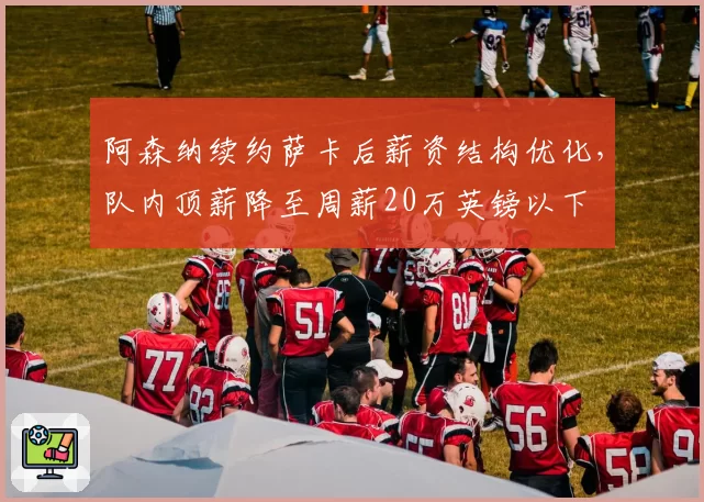 阿森纳续约萨卡后薪资结构优化，队内顶薪降至周薪20万英镑以下