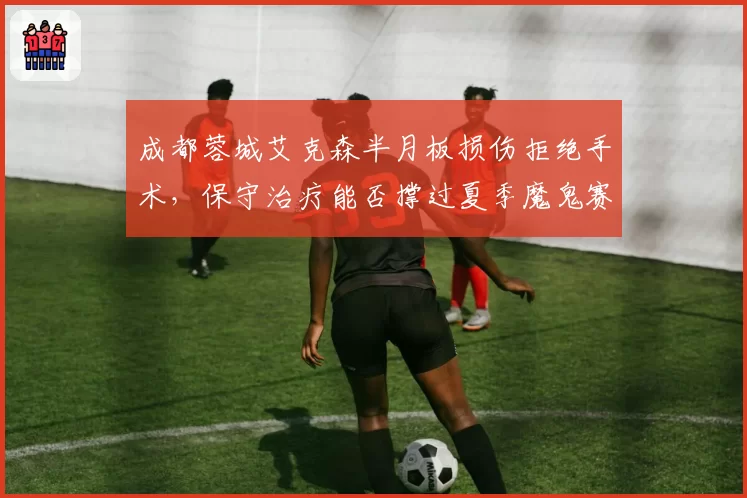 成都蓉城艾克森半月板损伤拒绝手术，保守治疗能否撑过夏季魔鬼赛程？