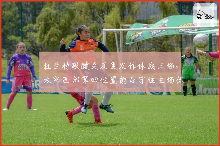 杜兰特跟腱炎反复发作休战三场，太阳西部第四位置能否守住主场优势？
