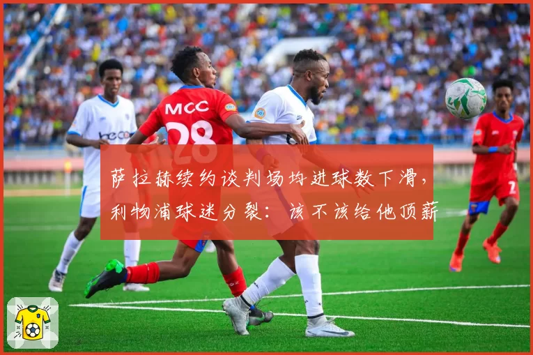 萨拉赫续约谈判场均进球数下滑,利物浦球迷分裂:该不该给他顶薪?