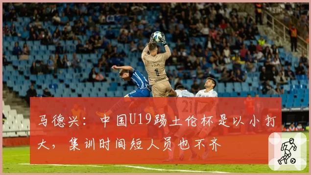 马德兴:中国U19踢土伦杯是以小打大,集训时间短人员也不齐