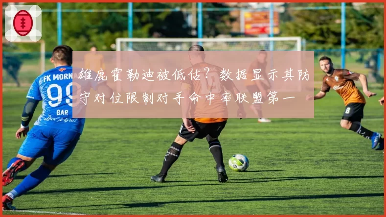 雄鹿霍勒迪被低估？数据显示其防守对位限制对手命中率联盟第一