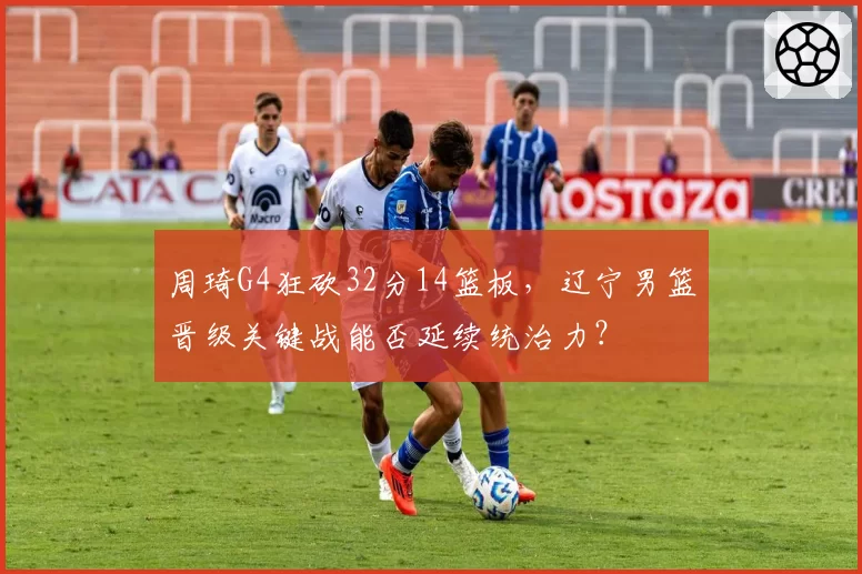 周琦G4狂砍32分14篮板，辽宁男篮晋级关键战能否延续统治力？