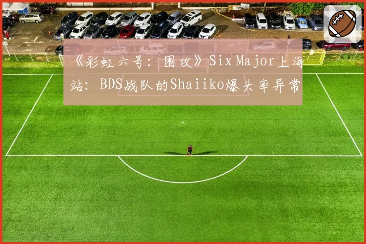 《彩虹六号：围攻》Six Major上海站：BDS战队的Shaiiko爆头率异常下滑，版本更迭致“枪男”失灵？