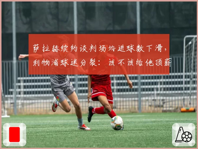 萨拉赫续约谈判场均进球数下滑,利物浦球迷分裂:该不该给他顶薪?